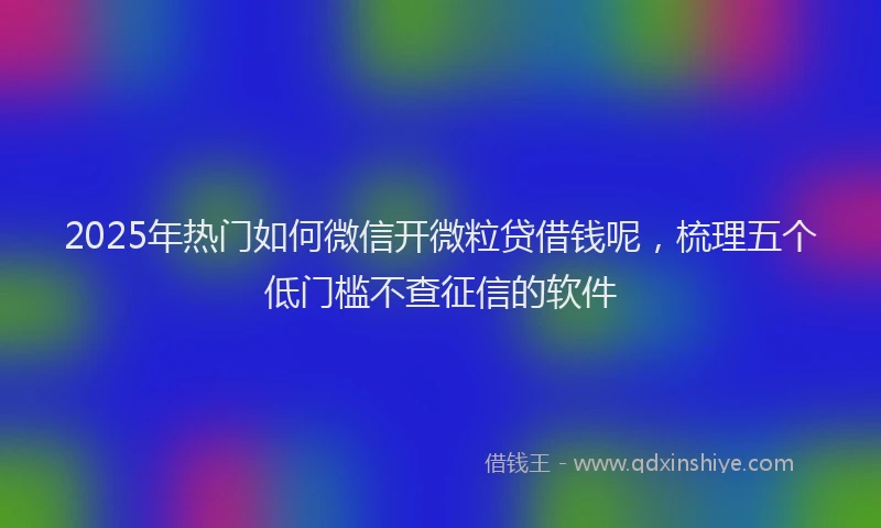 2025年热门如何微信开微粒贷借钱呢，梳理五个低门槛不查征信的软件