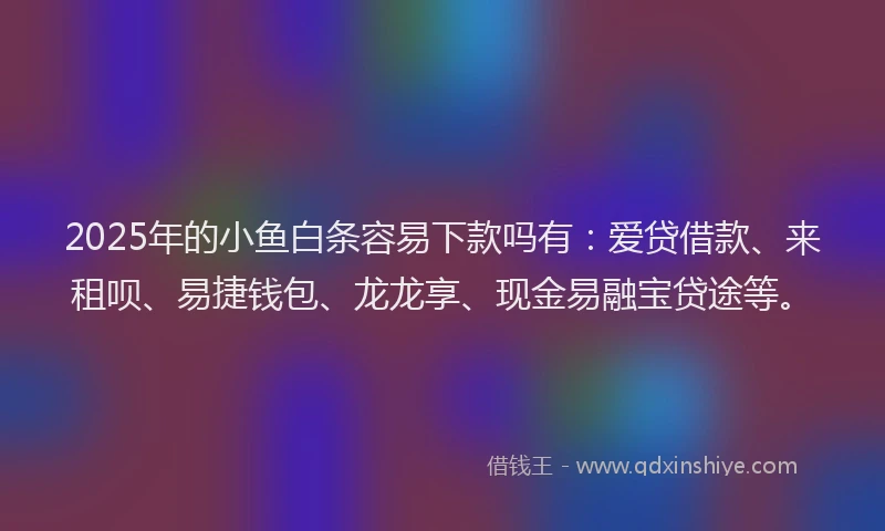 2025年的小鱼白条容易下款吗有：爱贷借款、来租呗、易捷钱包、龙龙享、现金易融宝贷途等。