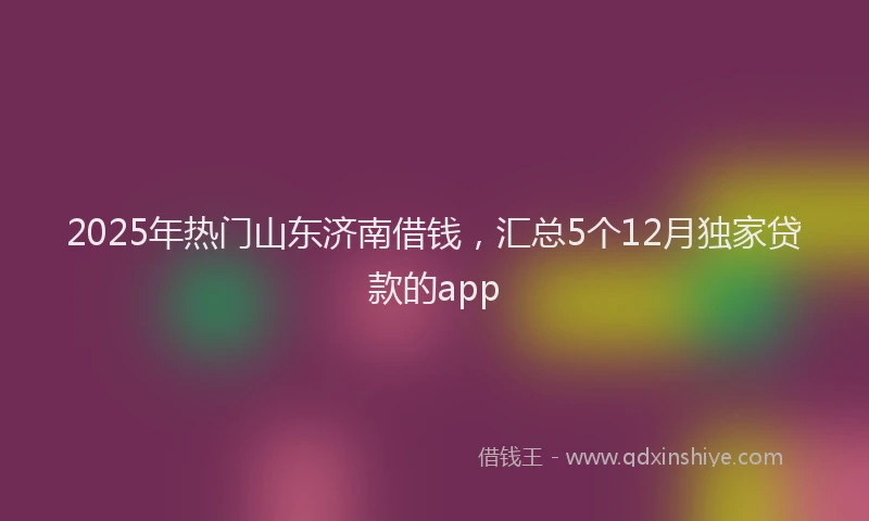 2025年热门山东济南借钱，汇总5个12月独家贷款的app