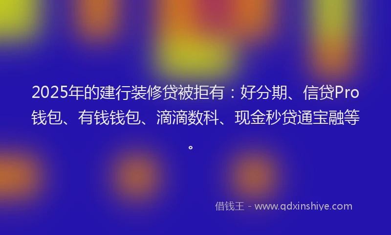 2025年的建行装修贷被拒有：好分期、信贷Pro钱包、有钱钱包、滴滴数科、现金秒贷通宝融等。