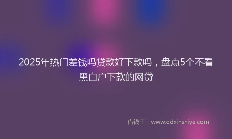 2025年热门差钱吗贷款好下款吗，盘点5个不看黑白户下款的网贷