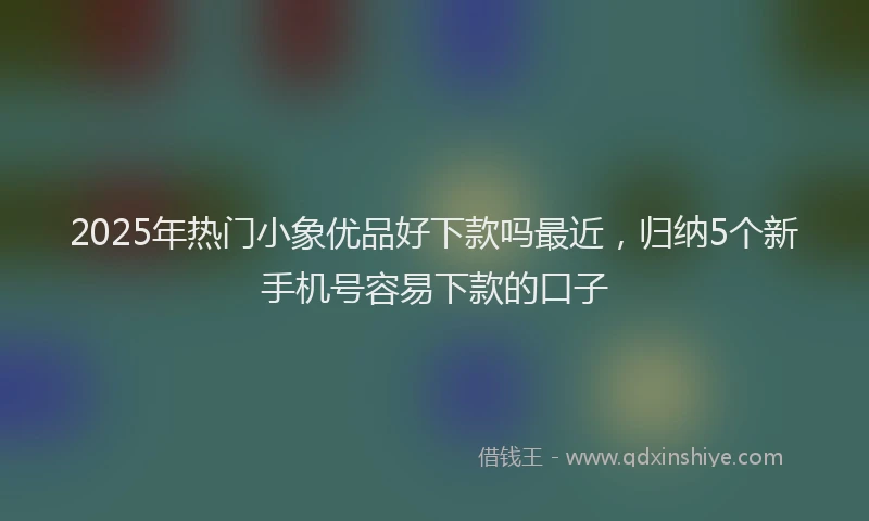 2025年热门小象优品好下款吗最近，归纳5个新手机号容易下款的口子