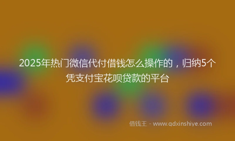 2025年热门微信代付借钱怎么操作的，归纳5个凭支付宝花呗贷款的平台