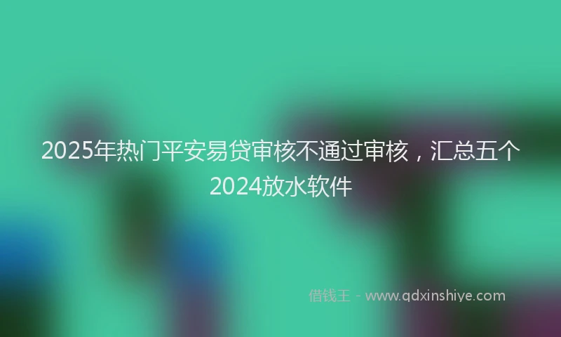 2025年热门平安易贷审核不通过审核，汇总五个2024放水软件