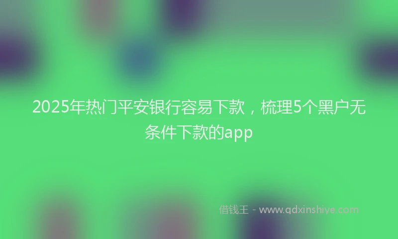 2025年热门平安银行容易下款，梳理5个黑户无条件下款的app