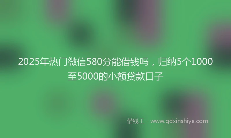 2025年热门微信580分能借钱吗，归纳5个1000至5000的小额贷款口子