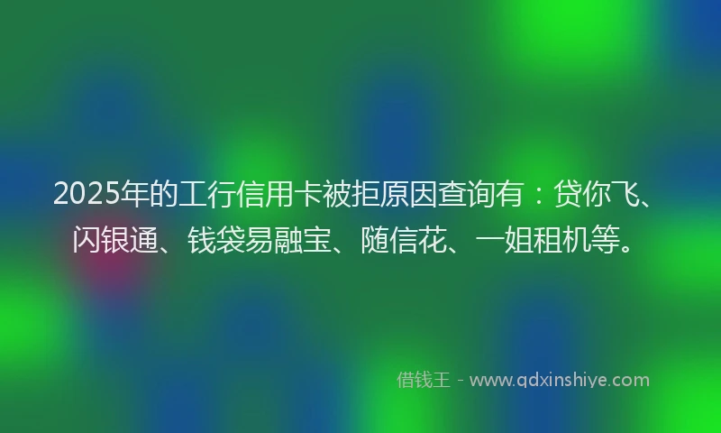 2025年的工行信用卡被拒原因查询有：贷你飞、闪银通、钱袋易融宝、随信花、一姐租机等。