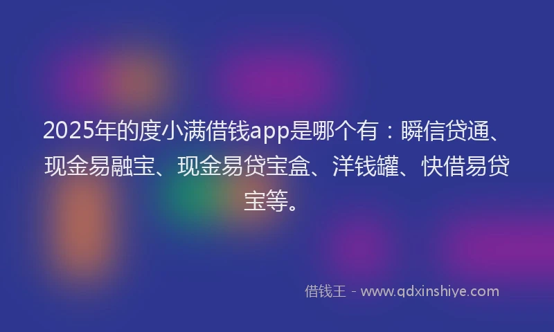 2025年的度小满借钱app是哪个有：瞬信贷通、现金易融宝、现金易贷宝盒、洋钱罐、快借易贷宝等。