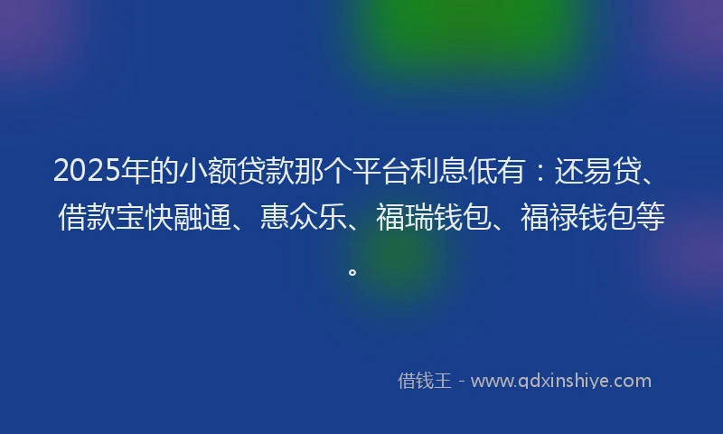 2025年的小额贷款那个平台利息低有：还易贷、借款宝快融通、惠众乐、福瑞钱包、福禄钱包等。