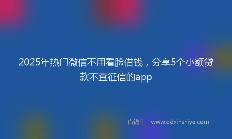2025年热门微信不用看脸借钱，分享5个小额贷款不查征信的app