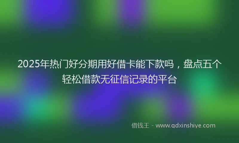 2025年热门好分期用好借卡能下款吗，盘点五个轻松借款无征信记录的平台