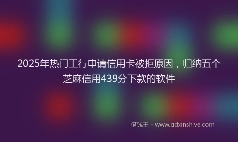 2025年热门工行申请信用卡被拒原因，归纳五个芝麻信用439分下款的软件