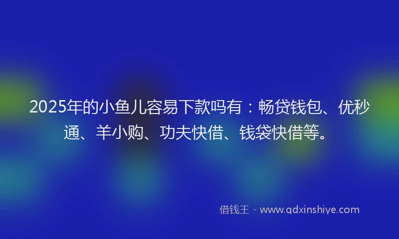 2025年的小鱼儿容易下款吗有：畅贷钱包、优秒通、羊小购、功夫快借、钱袋快借等。