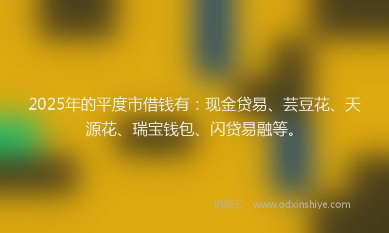 2025年的平度市借钱有：现金贷易、芸豆花、天源花、瑞宝钱包、闪贷易融等。