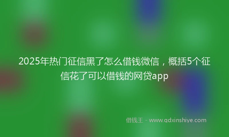 2025年热门征信黑了怎么借钱微信，概括5个征信花了可以借钱的网贷app