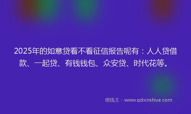 2025年的如意贷看不看征信报告呢有：人人贷借款、一起贷、有钱钱包、众安贷、时代花等。