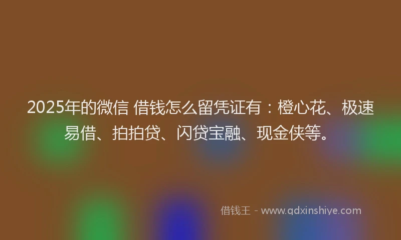 2025年的微信 借钱怎么留凭证有：橙心花、极速易借、拍拍贷、闪贷宝融、现金侠等。