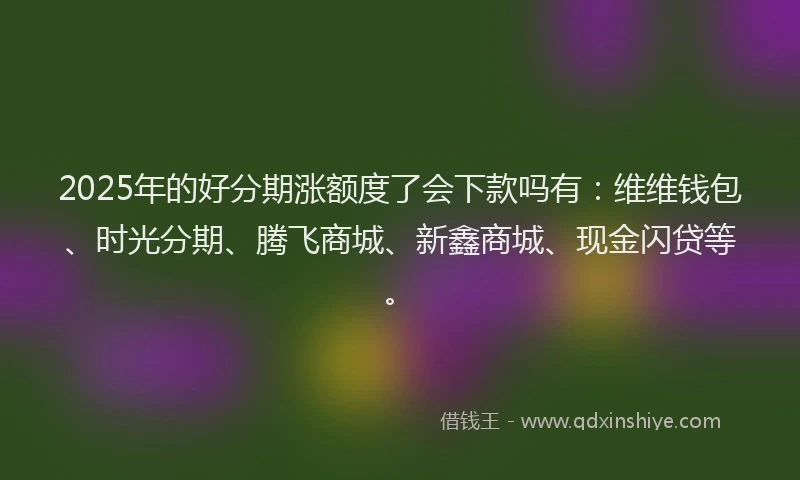 2025年的好分期涨额度了会下款吗有：维维钱包、时光分期、腾飞商城、新鑫商城、现金闪贷等。