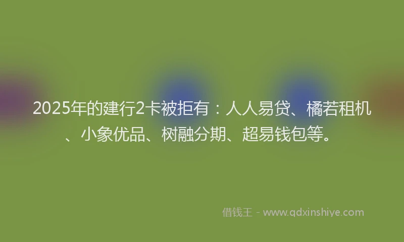 2025年的建行2卡被拒有：人人易贷、橘若租机、小象优品、树融分期、超易钱包等。