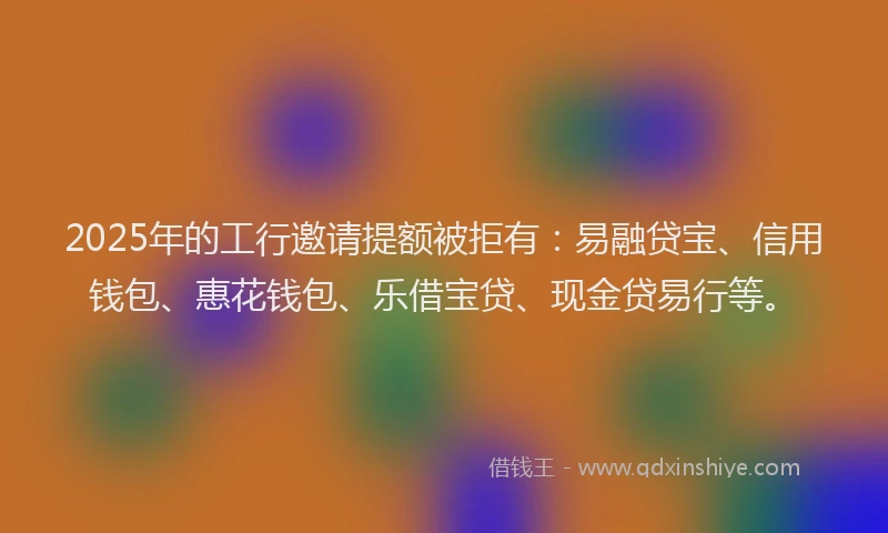 2025年的工行邀请提额被拒有：易融贷宝、信用钱包、惠花钱包、乐借宝贷、现金贷易行等。