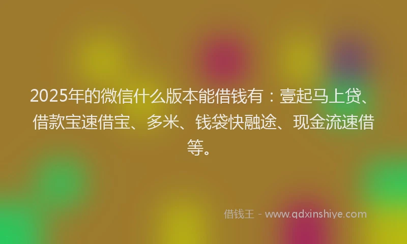 2025年的微信什么版本能借钱有：壹起马上贷、借款宝速借宝、多米、钱袋快融途、现金流速借等。