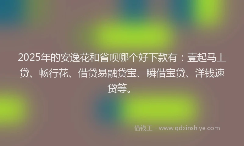 2025年的安逸花和省呗哪个好下款有：壹起马上贷、畅行花、借贷易融贷宝、瞬借宝贷、洋钱速贷等。
