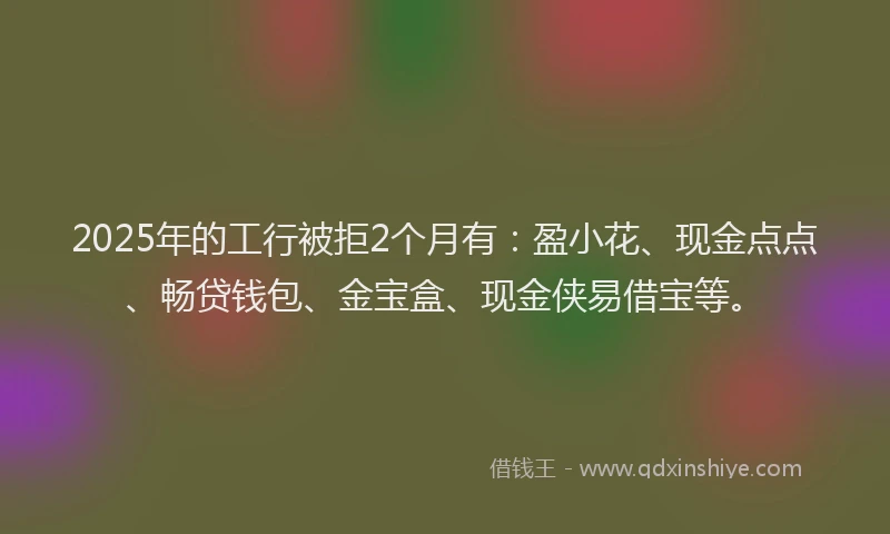 2025年的工行被拒2个月有：盈小花、现金点点、畅贷钱包、金宝盒、现金侠易借宝等。
