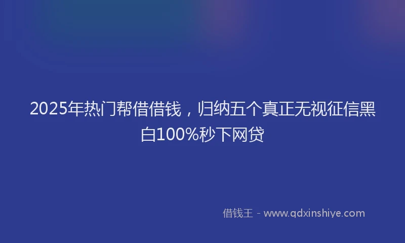 2025年热门帮借借钱，归纳五个真正无视征信黑白100%秒下网贷