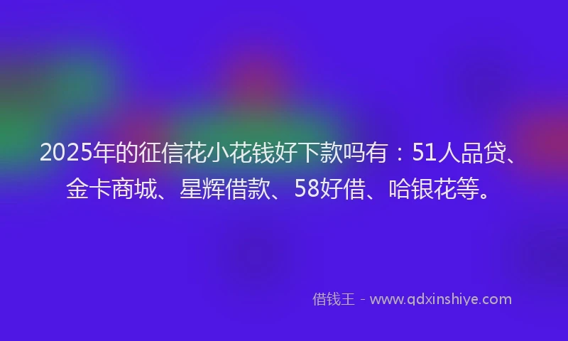 2025年的征信花小花钱好下款吗有：51人品贷、金卡商城、星辉借款、58好借、哈银花等。