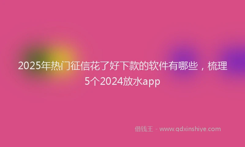 2025年热门征信花了好下款的软件有哪些，梳理5个2024放水app