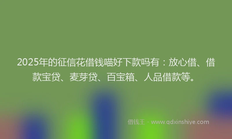 2025年的征信花借钱喵好下款吗有：放心借、借款宝贷、麦芽贷、百宝箱、人品借款等。