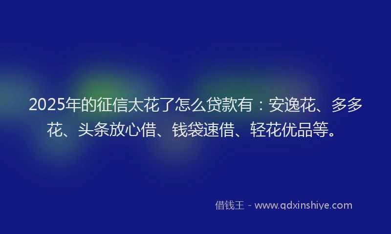 2025年的征信太花了怎么贷款有：安逸花、多多花、头条放心借、钱袋速借、轻花优品等。