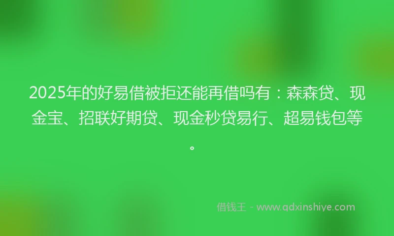 2025年的好易借被拒还能再借吗有：森森贷、现金宝、招联好期贷、现金秒贷易行、超易钱包等。