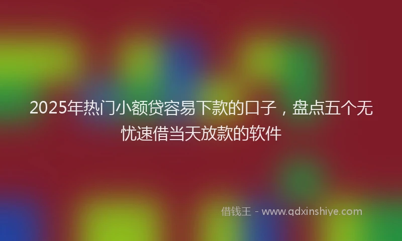 2025年热门小额贷容易下款的口子，盘点五个无忧速借当天放款的软件