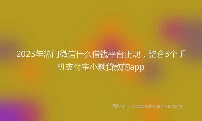 2025年热门微信什么借钱平台正规，整合5个手机支付宝小额贷款的app