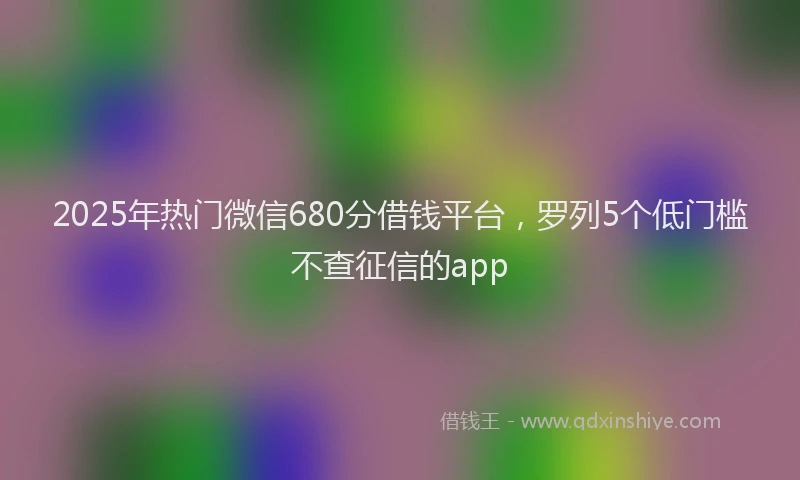 2025年热门微信680分借钱平台，罗列5个低门槛不查征信的app