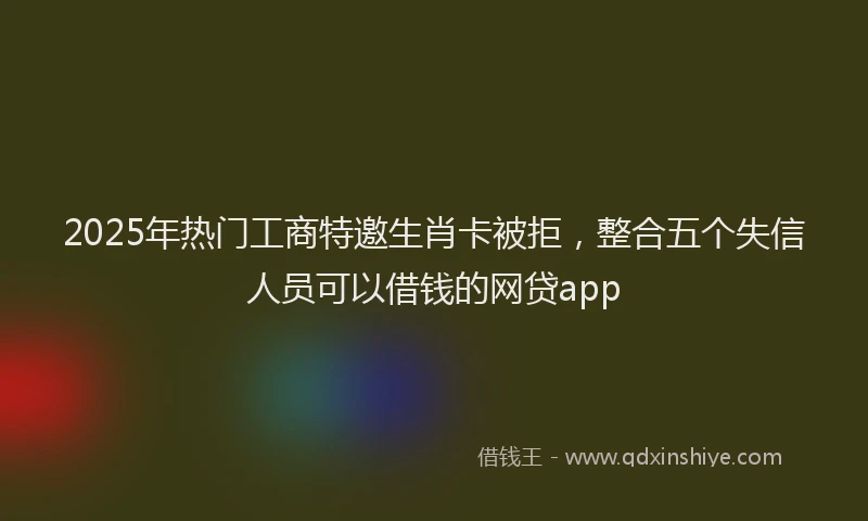 2025年热门工商特邀生肖卡被拒，整合五个失信人员可以借钱的网贷app