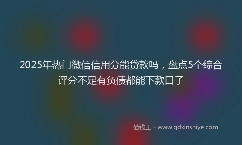 2025年热门微信信用分能贷款吗，盘点5个综合评分不足有负债都能下款口子