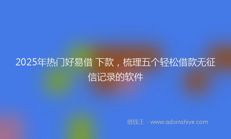 2025年热门好易借 下款，梳理五个轻松借款无征信记录的软件
