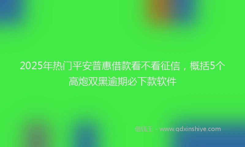 2025年热门平安普惠借款看不看征信，概括5个高炮双黑逾期必下款软件