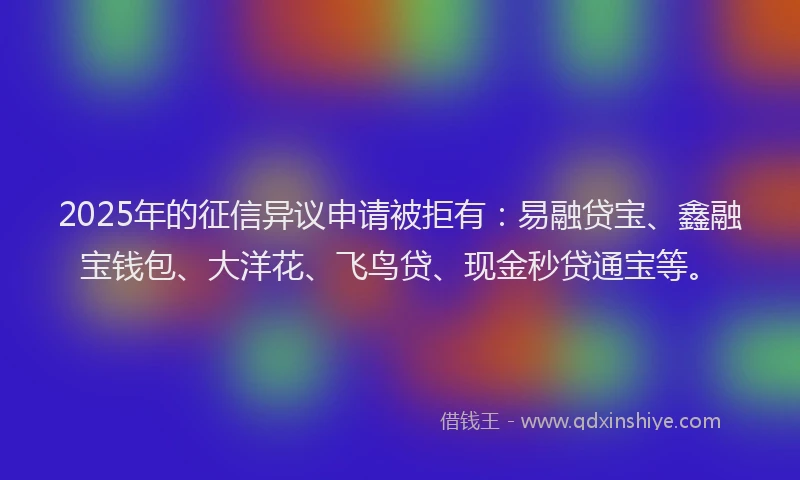 2025年的征信异议申请被拒有：易融贷宝、鑫融宝钱包、大洋花、飞鸟贷、现金秒贷通宝等。