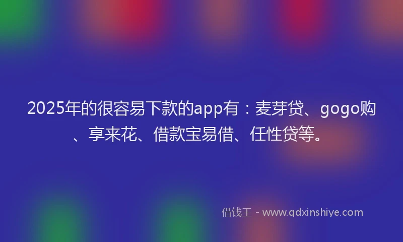 2025年的很容易下款的app有：麦芽贷、gogo购、享来花、借款宝易借、任性贷等。