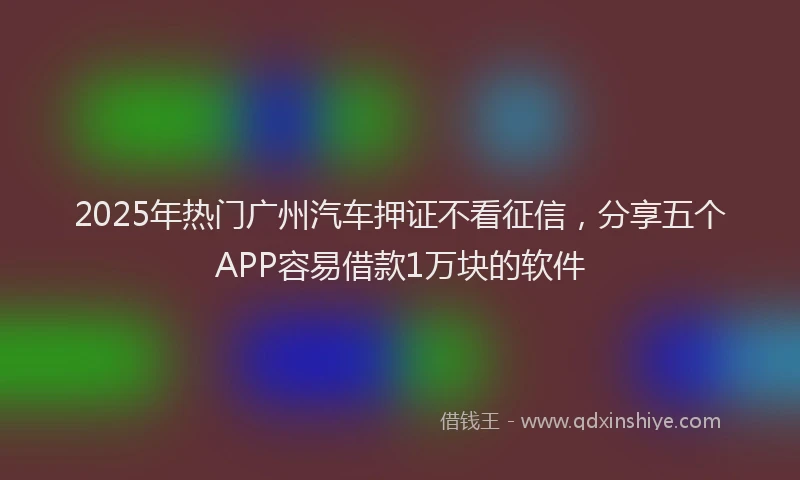 2025年热门广州汽车押证不看征信，分享五个APP容易借款1万块的软件
