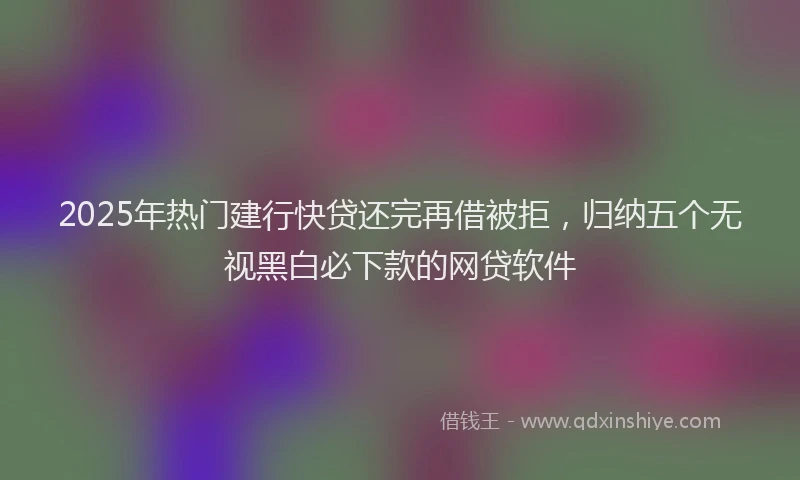 2025年热门建行快贷还完再借被拒，归纳五个无视黑白必下款的网贷软件