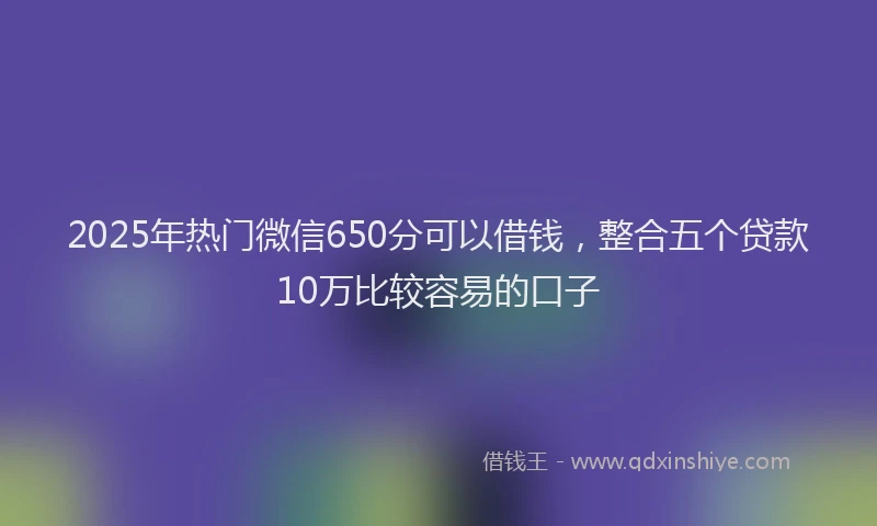 2025年热门微信650分可以借钱，整合五个贷款10万比较容易的口子