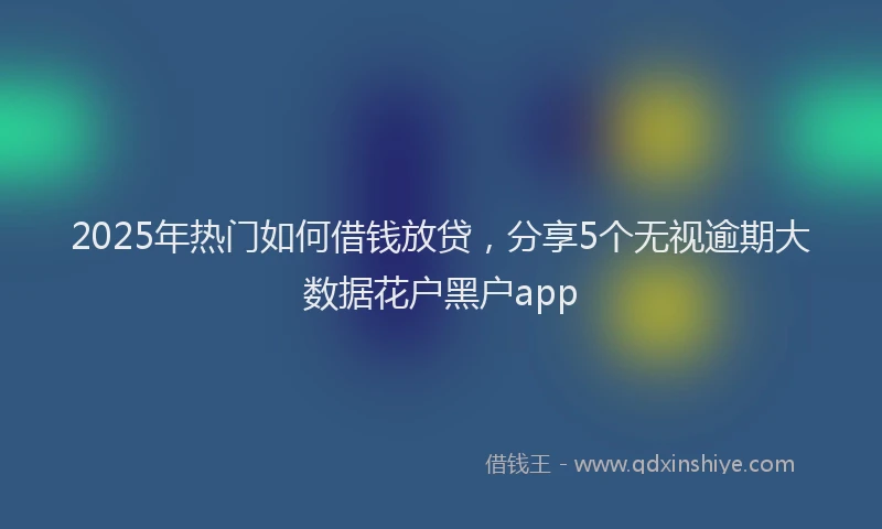 2025年热门如何借钱放贷，分享5个无视逾期大数据花户黑户app