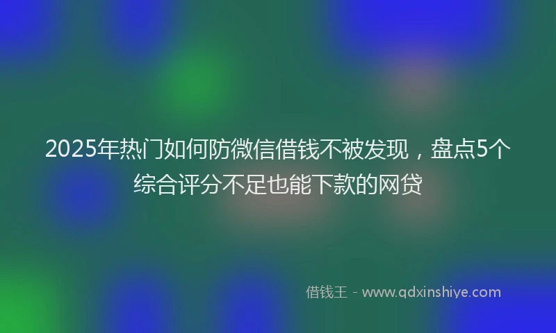 2025年热门如何防微信借钱不被发现，盘点5个综合评分不足也能下款的网贷