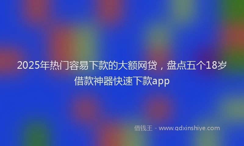 2025年热门容易下款的大额网贷，盘点五个18岁借款神器快速下款app