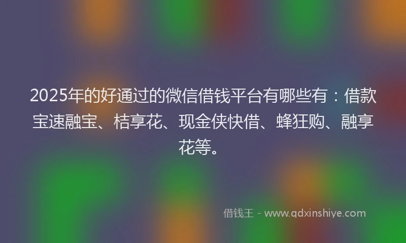 2025年的好通过的微信借钱平台有哪些有：借款宝速融宝、桔享花、现金侠快借、蜂狂购、融享花等。