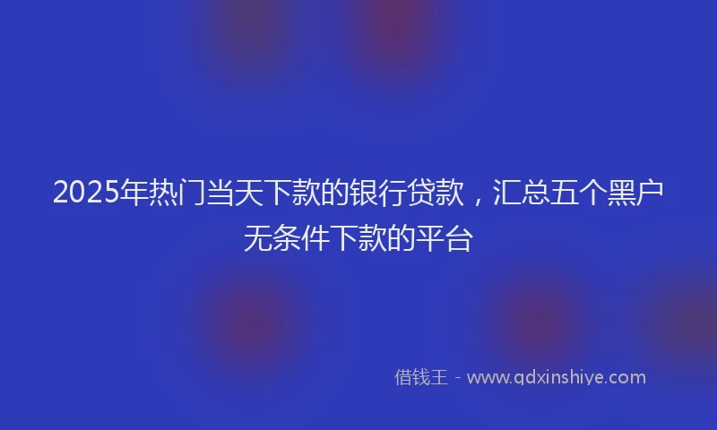 2025年热门当天下款的银行贷款，汇总五个黑户无条件下款的平台